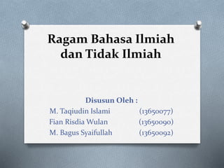 Ragam Bahasa Ilmiah 
dan Tidak Ilmiah 
Disusun Oleh : 
M. Taqiudin Islami (13650077) 
Fian Risdia Wulan (13650090) 
M. Bagus Syaifullah (13650092) 
 
