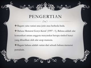 PENGERTIAN
 Ragam yaitu variasi atau jenis atau berbeda-beda.
 Bahasa Menurut Gorys Keraf (1997 : 1), Bahasa adalah alat
komunikasi antara anggota masyarakat berupa simbol bunyi
yang dihasilkan oleh alat ucap manusia.
 Ragam bahasa adalah varian dari sebuah bahasa menurut
pemakain.
 