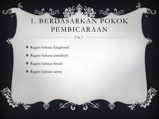 1. BERDASARKAN POKOK
PEMBICARAAN
 Ragam bahasa fungsional
 Ragam bahasa jurnalistik
 Ragam bahasa ilmiah
 Ragam bahasa sastra
 