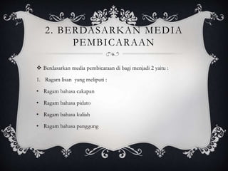 2. BERDASARKAN MEDIA
PEMBICARAAN
 Berdasarkan media pembicaraan di bagi menjadi 2 yaitu :
1. Ragam lisan yang meliputi :
• Ragam bahasa cakapan
• Ragam bahasa pidato
• Ragam bahasa kuliah
• Ragam bahasa panggung
 