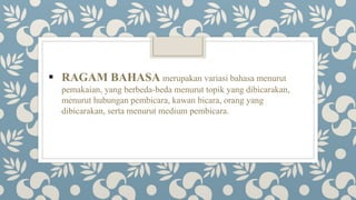  RAGAM BAHASA merupakan variasi bahasa menurut
pemakaian, yang berbeda-beda menurut topik yang dibicarakan,
menurut hubungan pembicara, kawan bicara, orang yang
dibicarakan, serta menurut medium pembicara.
 