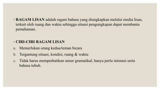 ◦ RAGAM LISAN adalah ragam bahasa yang diungkapkan melalui media lisan,
terkait oleh ruang dan waktu sehingga situasi pengungkapan dapat membantu
pemahaman.
◦ CIRI-CIRI RAGAM LISAN
a. Memerlukan orang kedua/teman bicara
b. Tergantung situasi, kondisi, ruang & waktu
c. Tidak harus memperhatikan unsur gramatikal, hanya perlu intonasi serta
bahasa tubuh.
 
