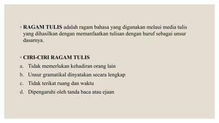 ◦ RAGAM TULIS adalah ragam bahasa yang digunakan melaui media tulis
yang dihasilkan dengan memanfaatkan tulisan dengan huruf sebagai unsur
dasarnya.
◦ CIRI-CIRI RAGAM TULIS
a. Tidak memerlukan kehadiran orang lain
b. Unsur gramatikal dinyatakan secara lengkap
c. Tidak terikat ruang dan waktu
d. Dipengaruhi oleh tanda baca atau ejaan
 