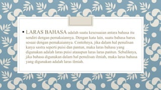  LARAS BAHASA adalah suatu kesesuaian antara bahasa itu
sendiri dengan pemakaiannya. Dengan kata lain, suatu bahasa harus
sesuai dengan pemakaiannya. Contohnya, jika dalam hal penulisan
karya sastra seperti puisi dan pantun, maka laras bahasa yang
digunakan adalah laras puisi ataaupun laras laras pantun. Sebaliknya,
jika bahasa digunakan dalam hal penulisan ilmiah, maka laras bahasa
yang digunakan adalah laras ilmiah.
 