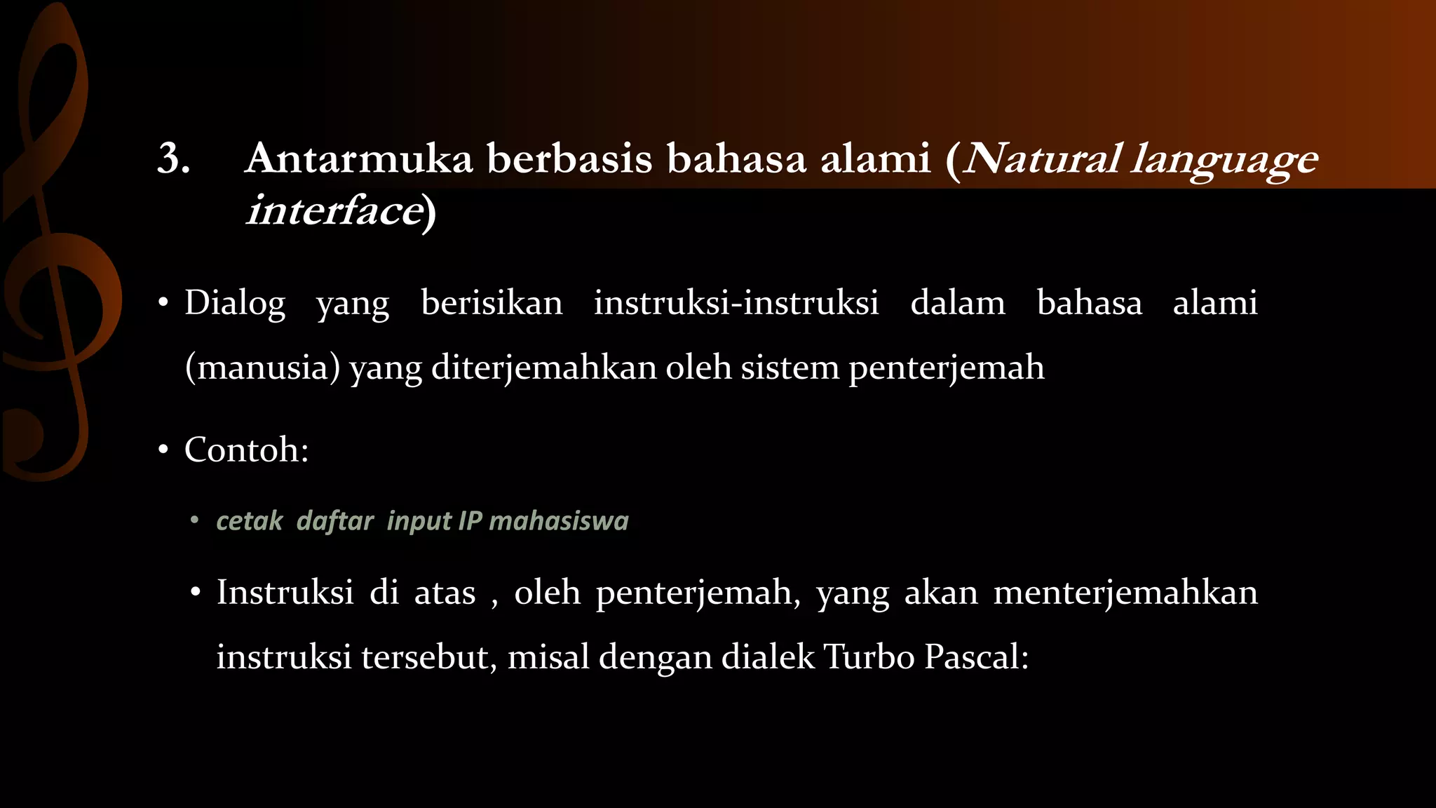3.

Antarmuka berbasis bahasa alami (Natural language
interface)

• Dialog yang berisikan instruksi-instruksi dalam bahasa alami
(manusia) yang diterjemahkan oleh sistem penterjemah
• Contoh:
• cetak daftar input IP mahasiswa

• Instruksi di atas , oleh penterjemah, yang akan menterjemahkan
instruksi tersebut, misal dengan dialek Turbo Pascal:

 