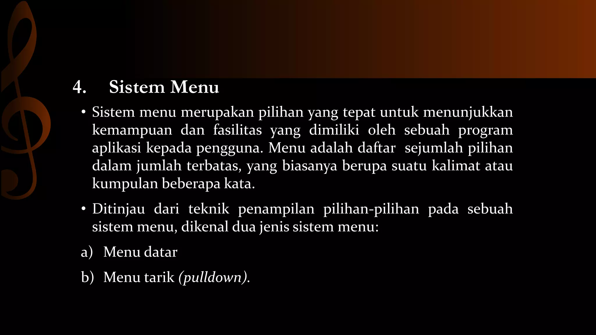4.

Sistem Menu

• Sistem menu merupakan pilihan yang tepat untuk menunjukkan
kemampuan dan fasilitas yang dimiliki oleh sebuah program
aplikasi kepada pengguna. Menu adalah daftar sejumlah pilihan
dalam jumlah terbatas, yang biasanya berupa suatu kalimat atau
kumpulan beberapa kata.
• Ditinjau dari teknik penampilan pilihan-pilihan pada sebuah
sistem menu, dikenal dua jenis sistem menu:
a) Menu datar

b) Menu tarik (pulldown).

 