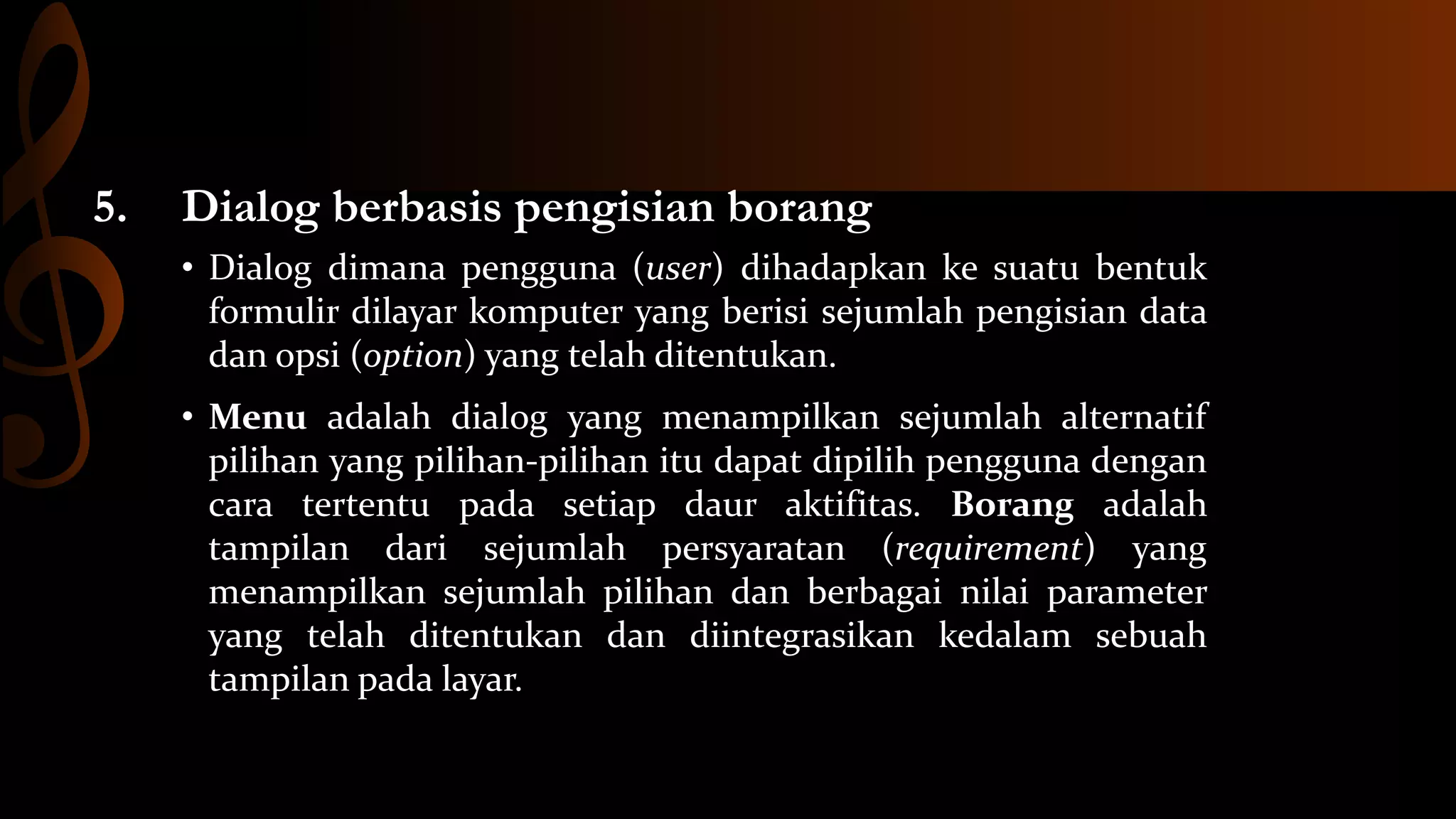 5.

Dialog berbasis pengisian borang
• Dialog dimana pengguna (user) dihadapkan ke suatu bentuk
formulir dilayar komputer yang berisi sejumlah pengisian data
dan opsi (option) yang telah ditentukan.
• Menu adalah dialog yang menampilkan sejumlah alternatif
pilihan yang pilihan-pilihan itu dapat dipilih pengguna dengan
cara tertentu pada setiap daur aktifitas. Borang adalah
tampilan dari sejumlah persyaratan (requirement) yang
menampilkan sejumlah pilihan dan berbagai nilai parameter
yang telah ditentukan dan diintegrasikan kedalam sebuah
tampilan pada layar.

 