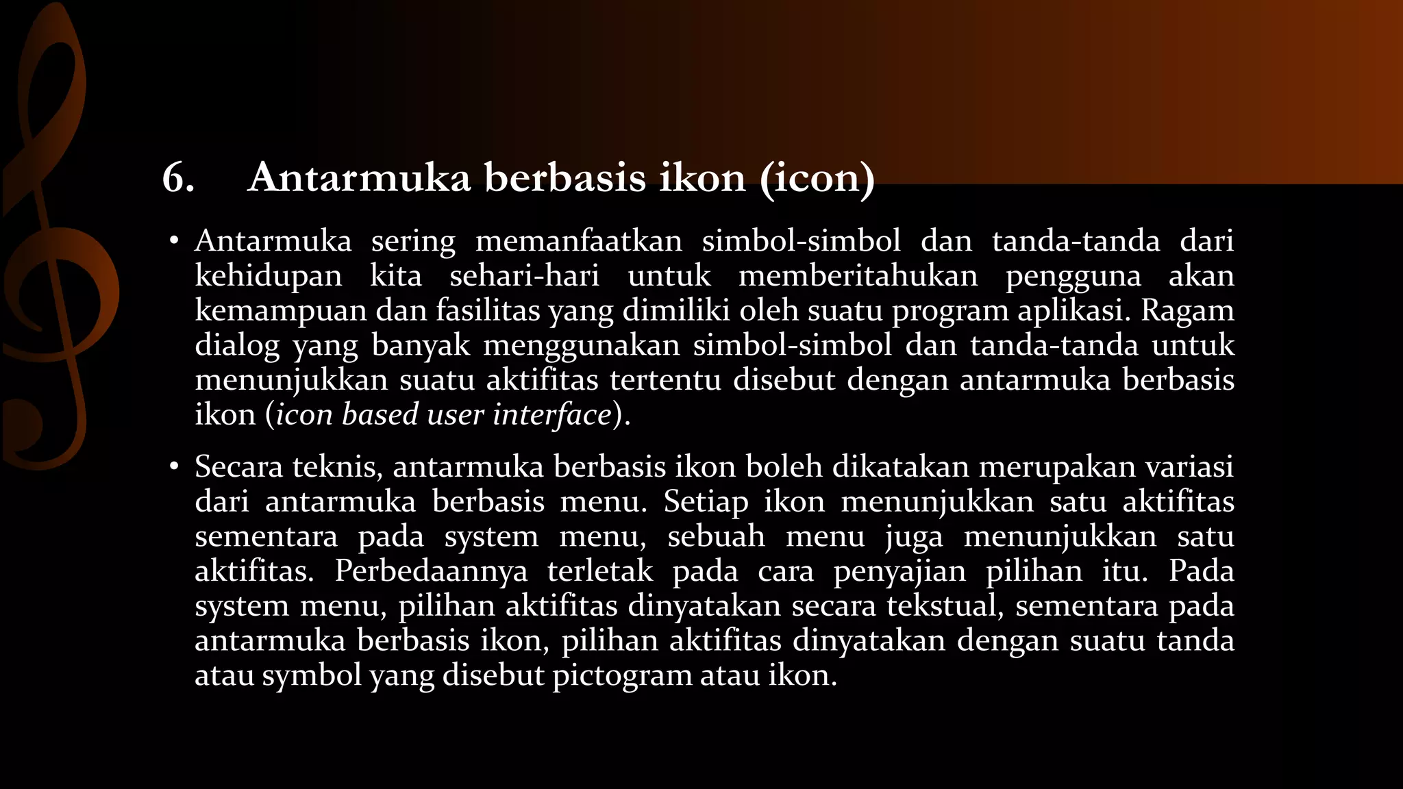 6.

Antarmuka berbasis ikon (icon)

• Antarmuka sering memanfaatkan simbol-simbol dan tanda-tanda dari
kehidupan kita sehari-hari untuk memberitahukan pengguna akan
kemampuan dan fasilitas yang dimiliki oleh suatu program aplikasi. Ragam
dialog yang banyak menggunakan simbol-simbol dan tanda-tanda untuk
menunjukkan suatu aktifitas tertentu disebut dengan antarmuka berbasis
ikon (icon based user interface).

• Secara teknis, antarmuka berbasis ikon boleh dikatakan merupakan variasi
dari antarmuka berbasis menu. Setiap ikon menunjukkan satu aktifitas
sementara pada system menu, sebuah menu juga menunjukkan satu
aktifitas. Perbedaannya terletak pada cara penyajian pilihan itu. Pada
system menu, pilihan aktifitas dinyatakan secara tekstual, sementara pada
antarmuka berbasis ikon, pilihan aktifitas dinyatakan dengan suatu tanda
atau symbol yang disebut pictogram atau ikon.

 