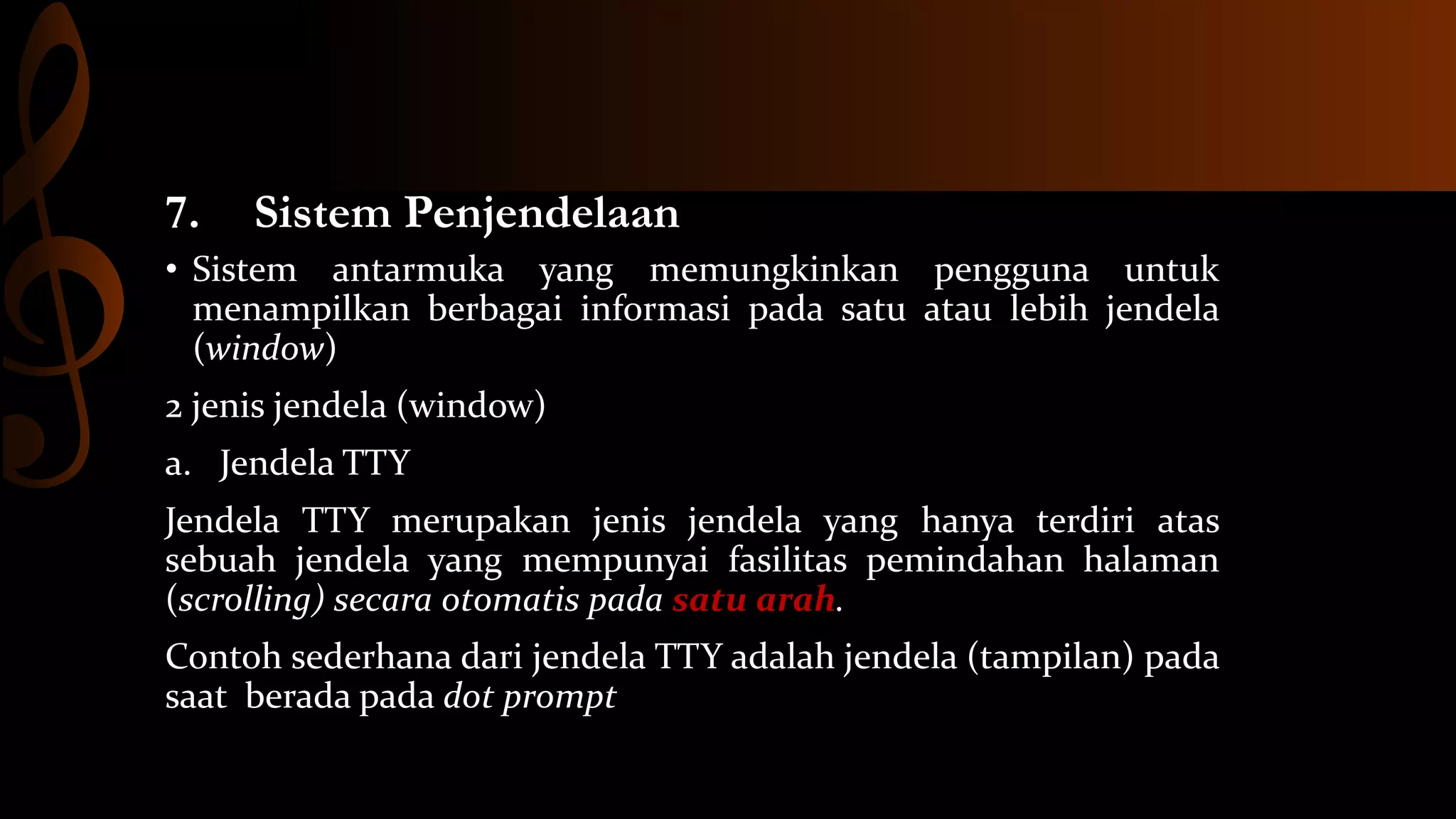 7.

Sistem Penjendelaan

• Sistem antarmuka yang memungkinkan pengguna untuk
menampilkan berbagai informasi pada satu atau lebih jendela
(window)
2 jenis jendela (window)

a. Jendela TTY
Jendela TTY merupakan jenis jendela yang hanya terdiri atas
sebuah jendela yang mempunyai fasilitas pemindahan halaman
(scrolling) secara otomatis pada satu arah.

Contoh sederhana dari jendela TTY adalah jendela (tampilan) pada
saat berada pada dot prompt

 