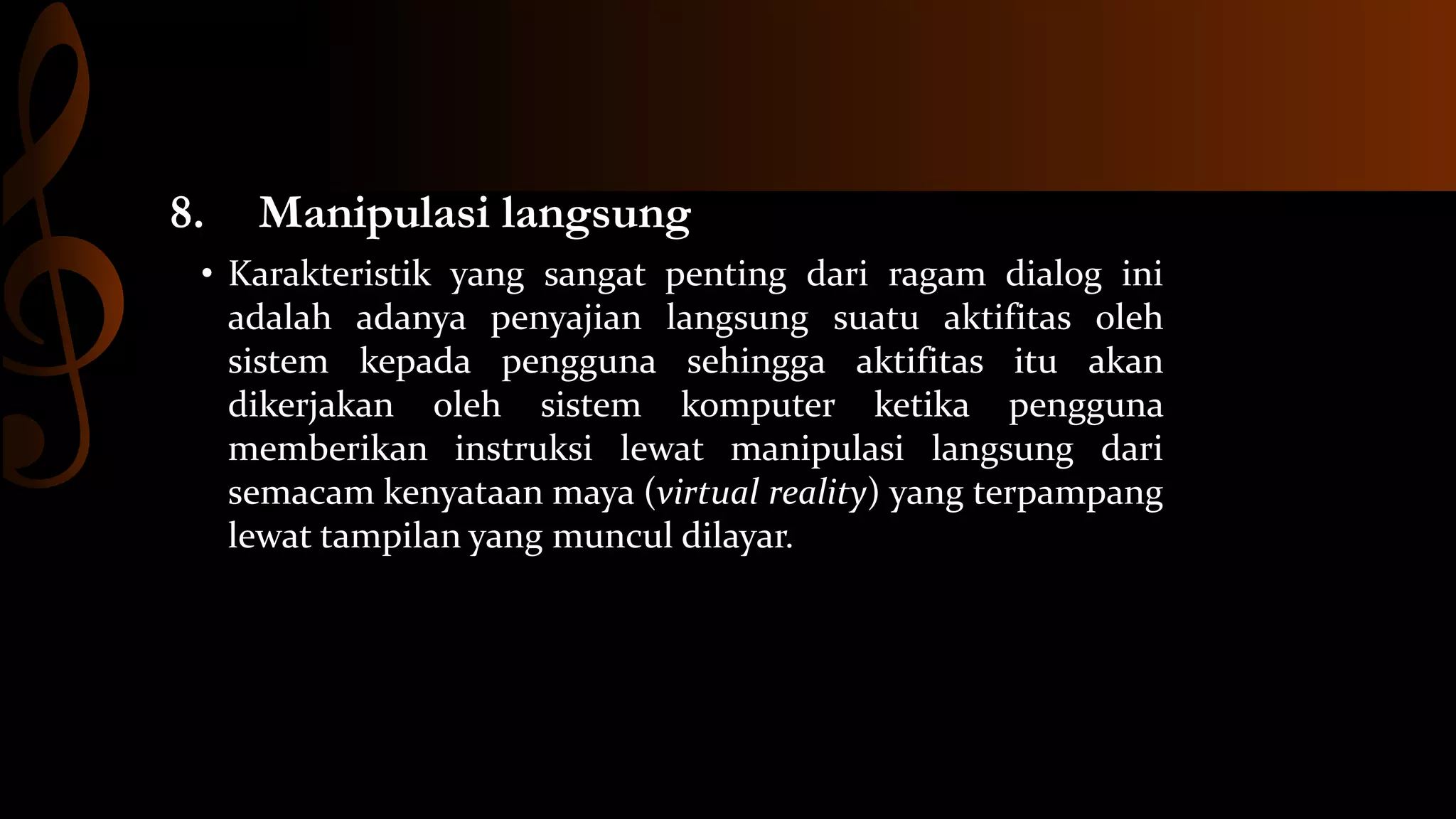 8.

Manipulasi langsung

• Karakteristik yang sangat penting dari ragam dialog ini
adalah adanya penyajian langsung suatu aktifitas oleh
sistem kepada pengguna sehingga aktifitas itu akan
dikerjakan oleh sistem komputer ketika pengguna
memberikan instruksi lewat manipulasi langsung dari
semacam kenyataan maya (virtual reality) yang terpampang
lewat tampilan yang muncul dilayar.

 