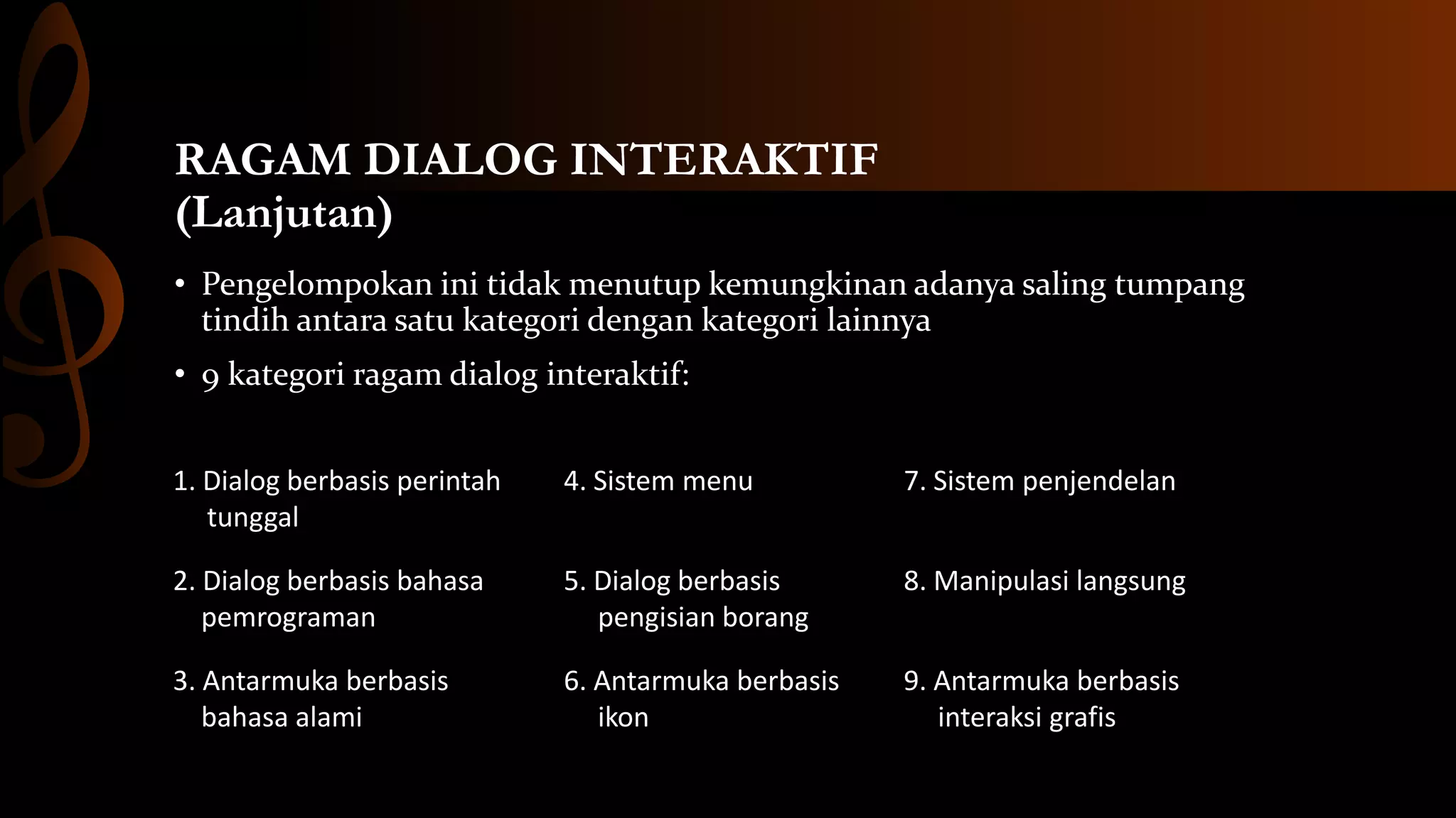 RAGAM DIALOG INTERAKTIF
(Lanjutan)
• Pengelompokan ini tidak menutup kemungkinan adanya saling tumpang
tindih antara satu kategori dengan kategori lainnya
• 9 kategori ragam dialog interaktif:
1. Dialog berbasis perintah
tunggal

4. Sistem menu

7. Sistem penjendelan

2. Dialog berbasis bahasa
pemrograman

5. Dialog berbasis
pengisian borang

8. Manipulasi langsung

3. Antarmuka berbasis
bahasa alami

6. Antarmuka berbasis
ikon

9. Antarmuka berbasis
interaksi grafis

 