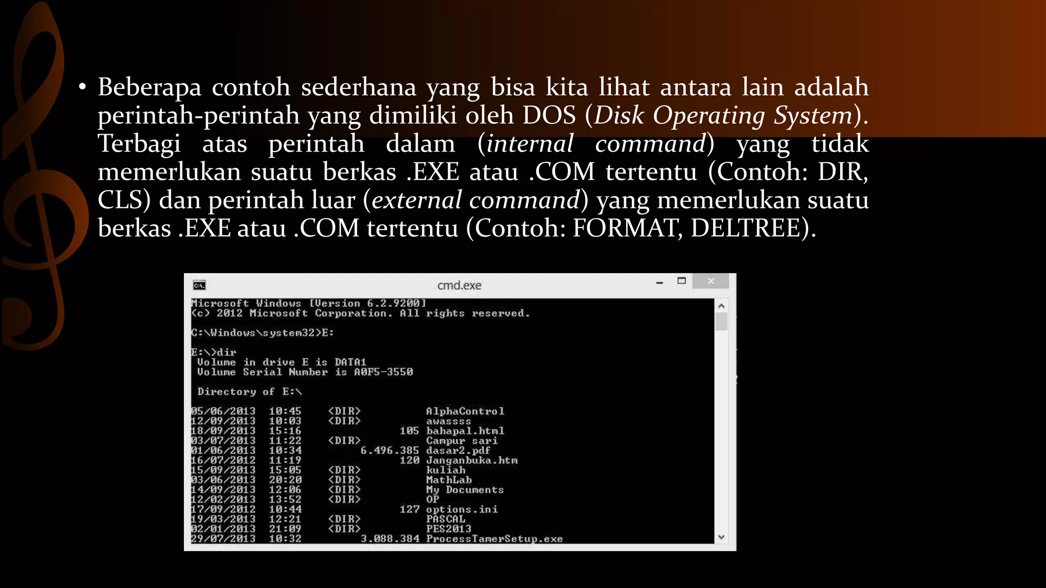 • Beberapa contoh sederhana yang bisa kita lihat antara lain adalah
perintah-perintah yang dimiliki oleh DOS (Disk Operating System).
Terbagi atas perintah dalam (internal command) yang tidak
memerlukan suatu berkas .EXE atau .COM tertentu (Contoh: DIR,
CLS) dan perintah luar (external command) yang memerlukan suatu
berkas .EXE atau .COM tertentu (Contoh: FORMAT, DELTREE).

 