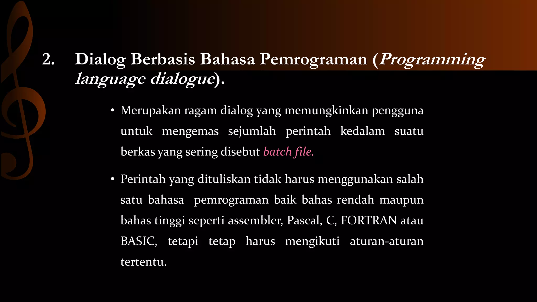 2.

Dialog Berbasis Bahasa Pemrograman (Programming
language dialogue).
• Merupakan ragam dialog yang memungkinkan pengguna
untuk mengemas sejumlah perintah kedalam suatu
berkas yang sering disebut batch file.

• Perintah yang dituliskan tidak harus menggunakan salah
satu bahasa pemrograman baik bahas rendah maupun
bahas tinggi seperti assembler, Pascal, C, FORTRAN atau

BASIC, tetapi tetap harus mengikuti aturan-aturan
tertentu.

 