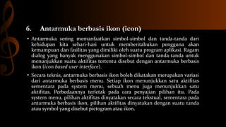 6.

Antarmuka berbasis ikon (icon)

• Antarmuka sering memanfaatkan simbol-simbol dan tanda-tanda dari
kehidupan kita sehari-hari untuk memberitahukan pengguna akan
kemampuan dan fasilitas yang dimiliki oleh suatu program aplikasi. Ragam
dialog yang banyak menggunakan simbol-simbol dan tanda-tanda untuk
menunjukkan suatu aktifitas tertentu disebut dengan antarmuka berbasis
ikon (icon based user interface).

• Secara teknis, antarmuka berbasis ikon boleh dikatakan merupakan variasi
dari antarmuka berbasis menu. Setiap ikon menunjukkan satu aktifitas
sementara pada system menu, sebuah menu juga menunjukkan satu
aktifitas. Perbedaannya terletak pada cara penyajian pilihan itu. Pada
system menu, pilihan aktifitas dinyatakan secara tekstual, sementara pada
antarmuka berbasis ikon, pilihan aktifitas dinyatakan dengan suatu tanda
atau symbol yang disebut pictogram atau ikon.

 