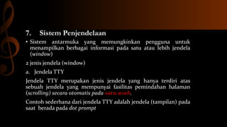 7.

Sistem Penjendelaan

• Sistem antarmuka yang memungkinkan pengguna untuk
menampilkan berbagai informasi pada satu atau lebih jendela
(window)
2 jenis jendela (window)

a. Jendela TTY
Jendela TTY merupakan jenis jendela yang hanya terdiri atas
sebuah jendela yang mempunyai fasilitas pemindahan halaman
(scrolling) secara otomatis pada satu arah.

Contoh sederhana dari jendela TTY adalah jendela (tampilan) pada
saat berada pada dot prompt

 