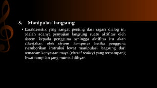 8.

Manipulasi langsung

• Karakteristik yang sangat penting dari ragam dialog ini
adalah adanya penyajian langsung suatu aktifitas oleh
sistem kepada pengguna sehingga aktifitas itu akan
dikerjakan oleh sistem komputer ketika pengguna
memberikan instruksi lewat manipulasi langsung dari
semacam kenyataan maya (virtual reality) yang terpampang
lewat tampilan yang muncul dilayar.

 
