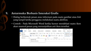 9.

Antarmuka Berbasis Interaksi Grafis
• Dialog berbentuk pesan atau informasi pada suatu gambar atau link
yang tampil ketika pengguna melakukan suatu aktifitas.
• Contoh : Pada Microsoft Word ketika kursor mendekati suatu ikon
akan muncul pesan yang menunjukkan arti ikon tersebut

 