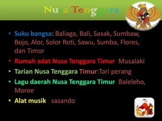 Nusa Tenggara
• Suku bangsa: Baliaga, Bali, Sasak, Sumbaw,
Bojo, Alor, Solor Roti, Sawu, Sumba, Flores,
dan Timor
• Rumah adat Nusa Tenggara Timur: Musalaki
• Tarian Nusa Tenggara Timur:Tari perang
• Lagu daerah Nusa Tenggara Timur: Baleleho,
Moree
• Alat musik : sasando

 