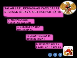 Salah satu kebiasaan yang dapat
merusak budaya asli daerah, yaitu
....
a. mempelajari
kesenian daerah
b. melihat tarian
tradisional
c. membuat
tulisan-tulisan di
dinding rumah
adat
d. mendengarkan
lagu-lagu daerah
1

2

3

 