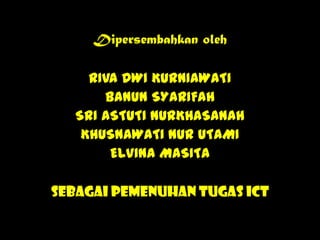 Dipersembahkan oleh

RIVA DWI KURNIAWATI
BANUN SYARIFAH
SRI ASTUTI NURKHASANAH
KHUSNAWATI NUR UTAMI
ELVINA MASITA
Sebagai Pemenuhan Tugas ICT

 