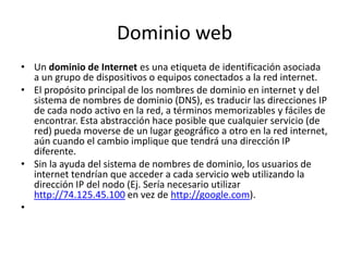 Dominio webUn dominio de Internet es una etiqueta de identificación asociada a un grupo de dispositivos o equipos conectados a la red internet.El propósito principal de los nombres de dominio en internet y del sistema de nombres de dominio (DNS), es traducir las direcciones IP de cada nodo activo en la red, a términos memorizables y fáciles de encontrar. Esta abstracción hace posible que cualquier servicio (de red) pueda moverse de un lugar geográfico a otro en la red internet, aún cuando el cambio implique que tendrá una dirección IP diferente.Sin la ayuda del sistema de nombres de dominio, los usuarios de internet tendrían que acceder a cada servicio web utilizando la dirección IP del nodo (Ej. Sería necesario utilizar http://74.125.45.100 en vez de http://google.com).