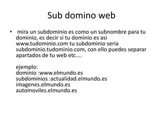 Sub domino web mira un subdominio es como un subnombre para tu dominio, es decir si tu dominio es asi www.tudominio.com tu subdominio seria subdominio.tudominio.com, con ello puedes separar apartados de tu web etc....ejemplo: dominio :www.elmundo.essubdominios :actualidad.elmundo.esimagenes.elmundo.esautomoviles.elmundo.es