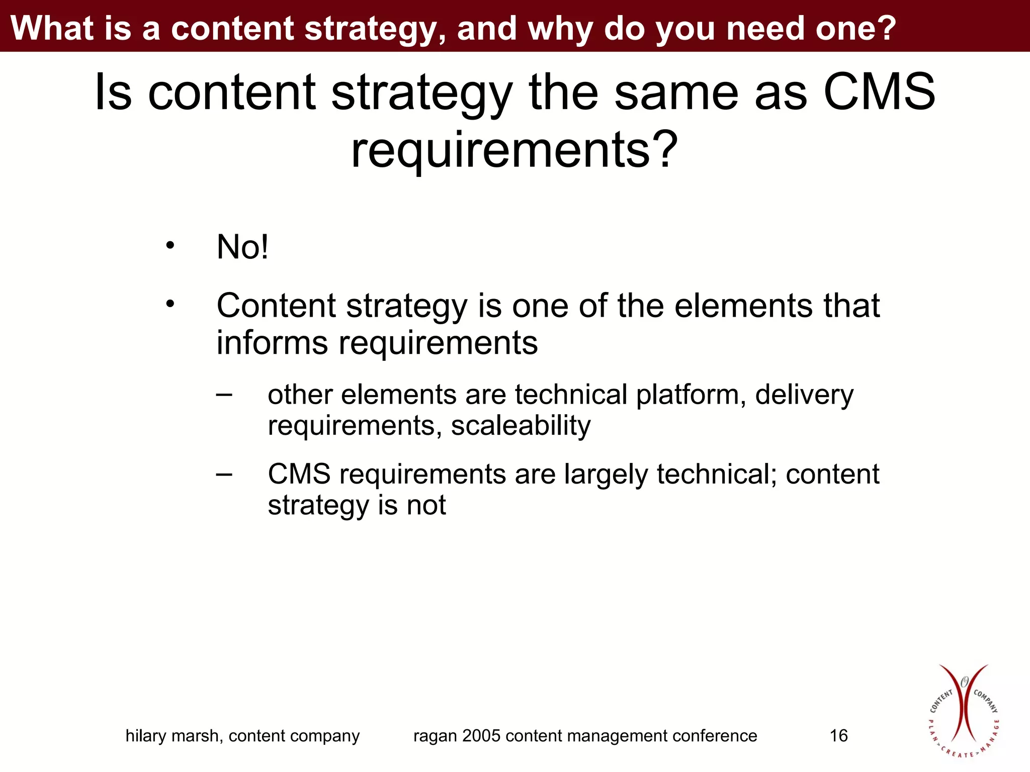 Is content strategy the same as CMS requirements? No! Content strategy is one of the elements that informs requirements other elements are technical platform, delivery requirements, scaleability CMS requirements are largely technical; content strategy is not What is a content strategy, and why do you need one? 