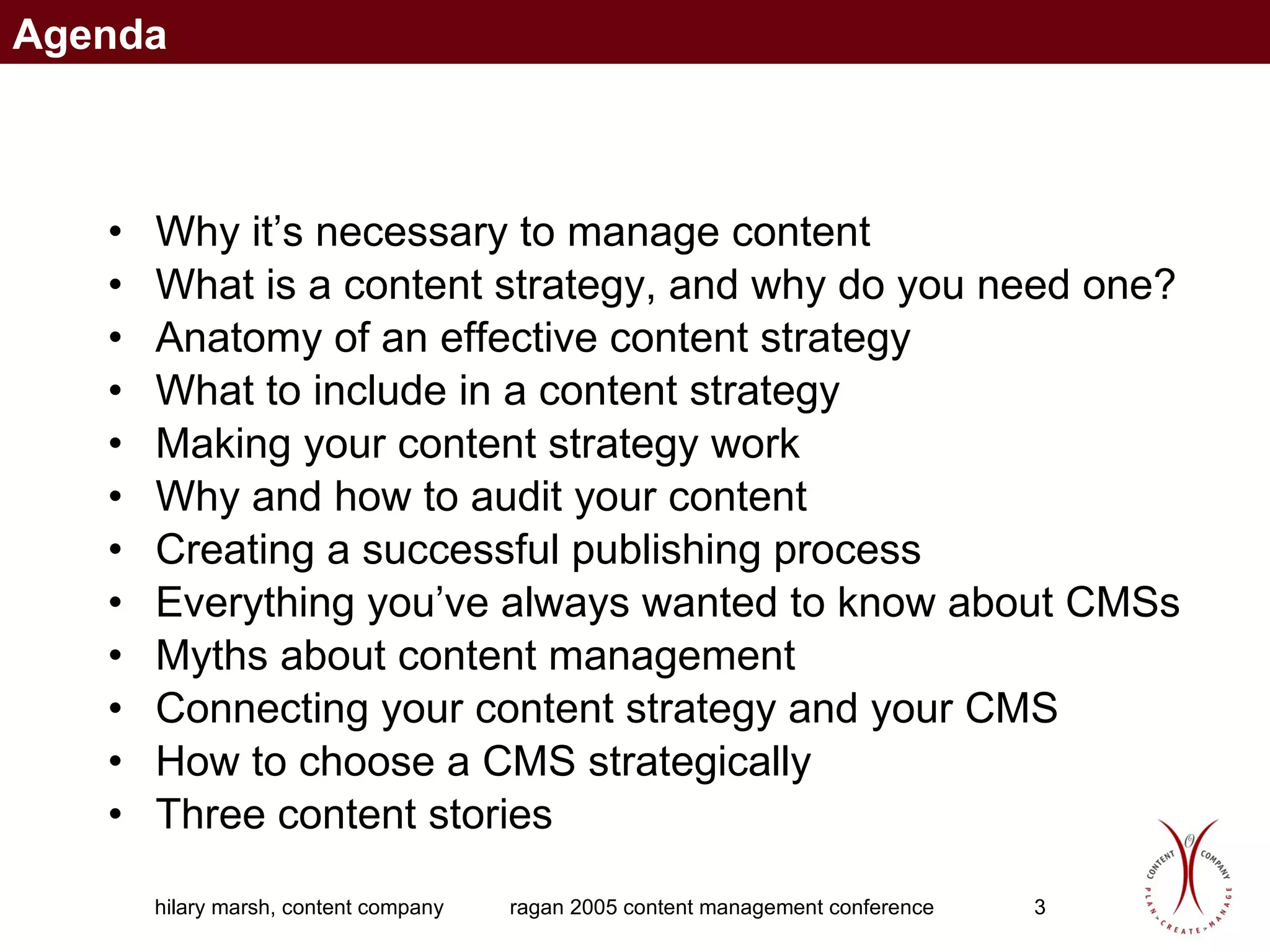 Why it’s necessary to manage content What is a content strategy, and why do you need one? Anatomy of an effective content strategy What to include in a content strategy Making your content strategy work Why and how to audit your content Creating a successful publishing process Everything you’ve always wanted to know about CMSs Myths about content management Connecting your content strategy and your CMS How to choose a CMS strategically Three content stories Agenda 
