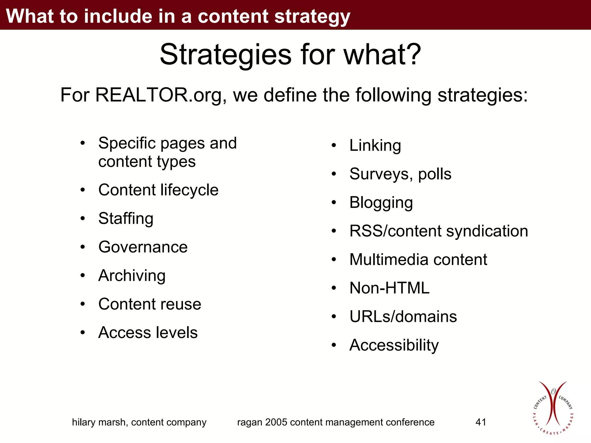 Strategies for what? Specific pages and content types Content lifecycle Staffing Governance Archiving Content reuse Access levels Linking Surveys, polls Blogging RSS/content syndication Multimedia content Non-HTML URLs/domains Accessibility For REALTOR.org, we define the following strategies: What to include in a content strategy 