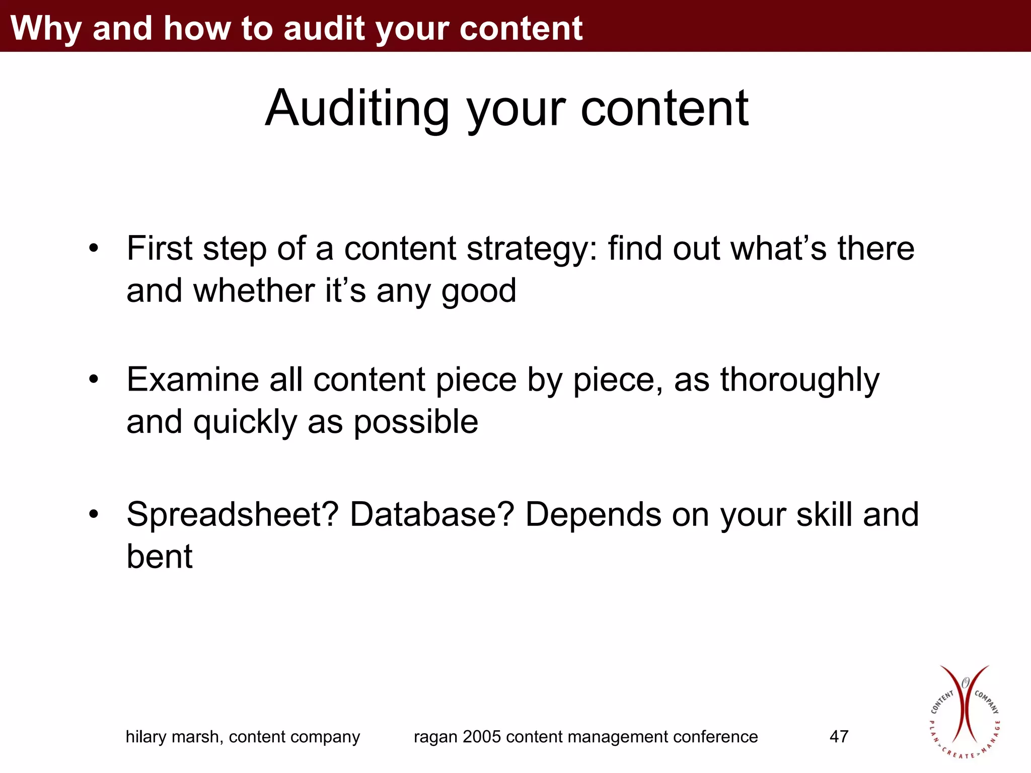 Auditing your content First step of a content strategy: find out what’s there and whether it’s any good Examine all content piece by piece, as thoroughly and quickly as possible Spreadsheet? Database? Depends on your skill and bent Why and how to audit your content 