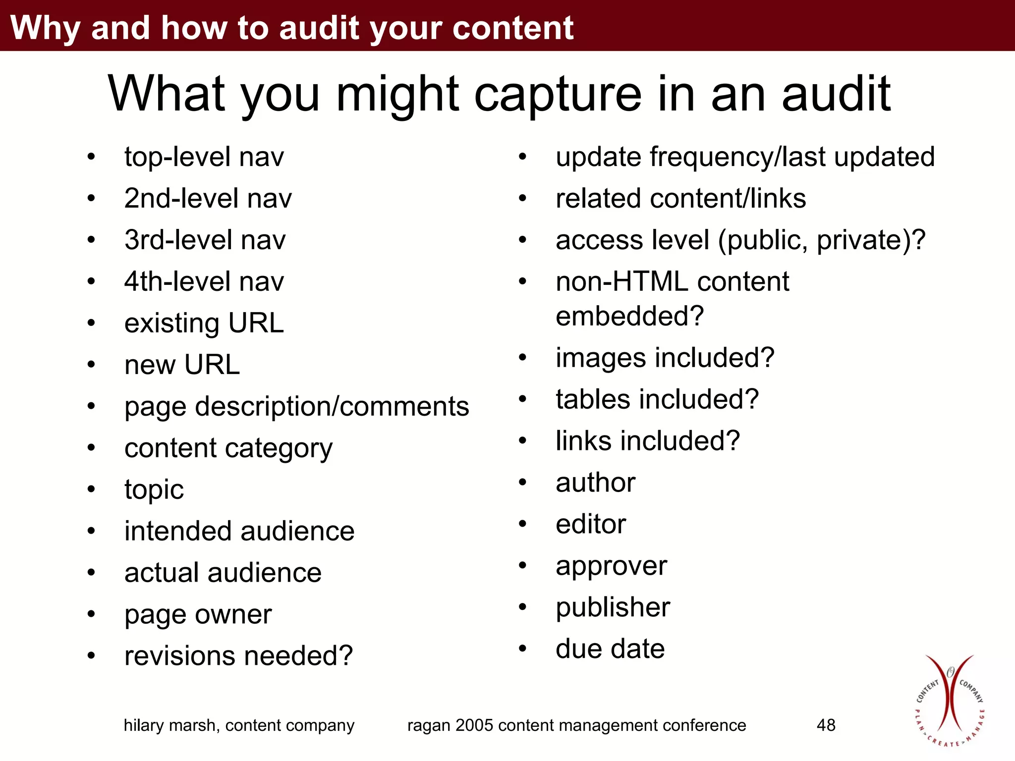 What you might capture in an audit top-level nav 2nd-level nav 3rd-level nav 4th-level nav existing URL new URL page description/comments content category topic intended audience actual audience page owner revisions needed? update frequency/last updated related content/links access level (public, private)? non-HTML content embedded? images included? tables included? links included? author editor approver publisher  due date Why and how to audit your content 