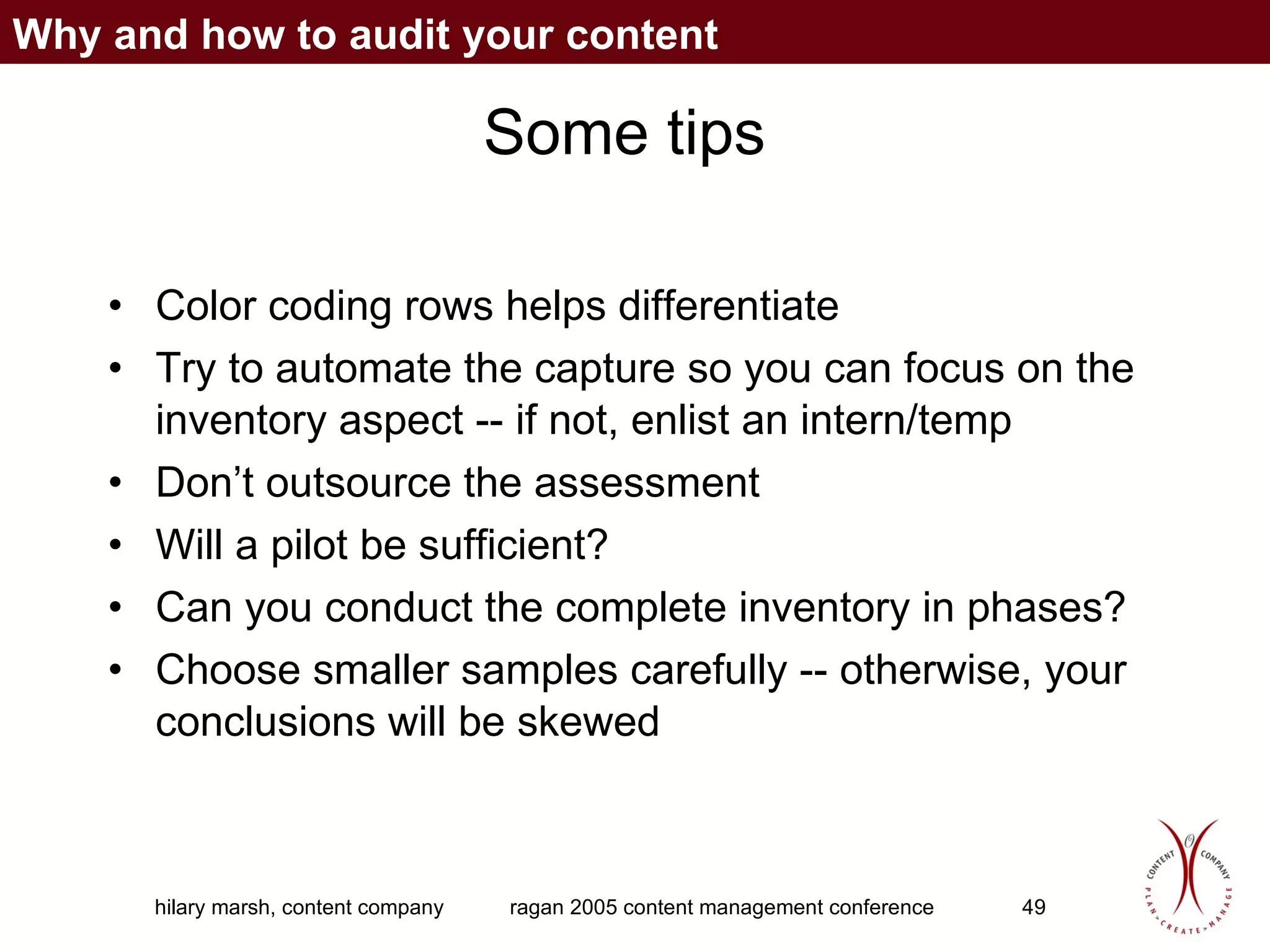 Some tips Color coding rows helps differentiate Try to automate the capture so you can focus on the inventory aspect -- if not, enlist an intern/temp Don’t outsource the assessment Will a pilot be sufficient? Can you conduct the complete inventory in phases? Choose smaller samples carefully -- otherwise, your conclusions will be skewed Why and how to audit your content 