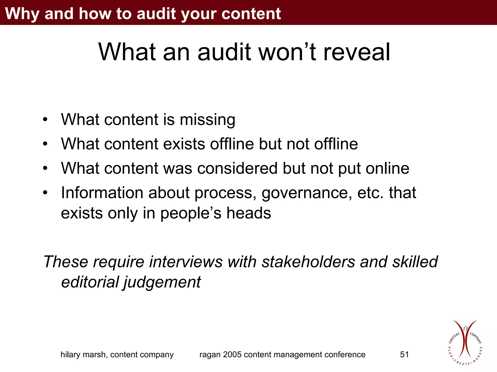 What an audit won’t reveal What content is missing What content exists offline but not offline What content was considered but not put online Information about process, governance, etc. that exists only in people’s heads These require interviews with stakeholders and skilled editorial judgement Why and how to audit your content 