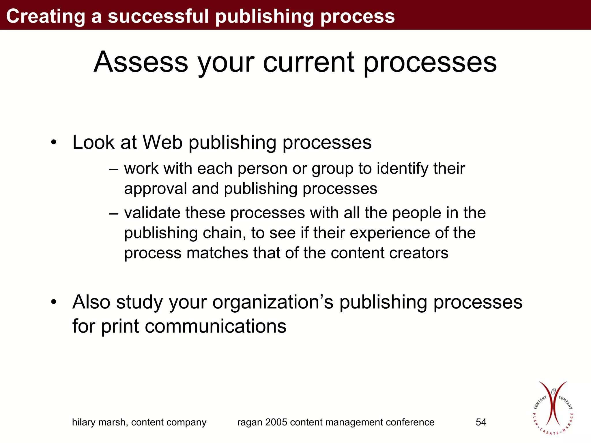 Assess your current processes Look at Web publishing processes work with each person or group to identify their approval and publishing processes validate these processes with all the people in the publishing chain, to see if their experience of the process matches that of the content creators Also study your organization’s publishing processes for print communications Creating a successful publishing process 