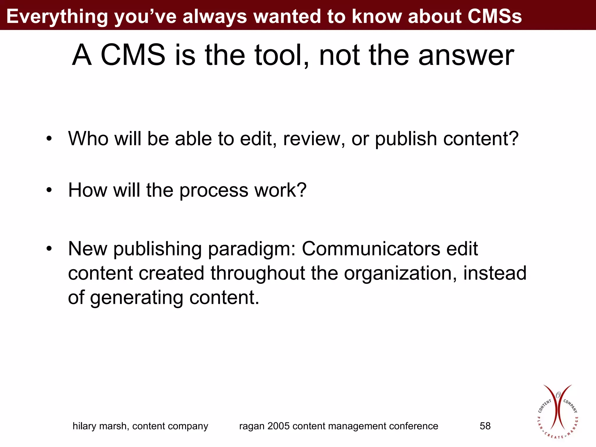 A CMS is the tool, not the answer Who will be able to edit, review, or publish content? How will the process work?  New publishing paradigm: Communicators edit content created throughout the organization, instead of generating content. Everything you’ve always wanted to know about CMSs 