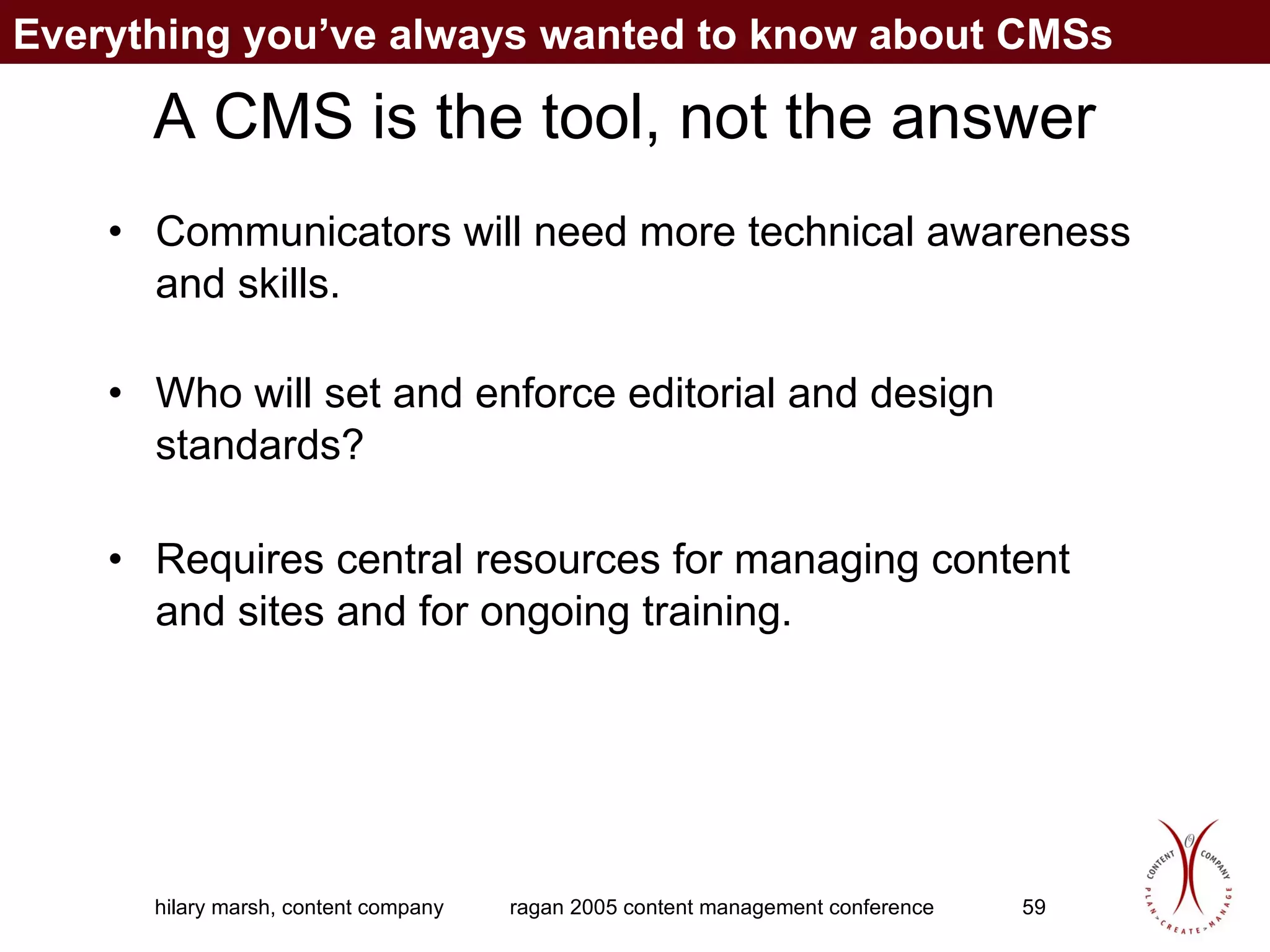 A CMS is the tool, not the answer Communicators will need more technical awareness and skills. Who will set and enforce editorial and design standards? Requires central resources for managing content and sites and for ongoing training. Everything you’ve always wanted to know about CMSs 