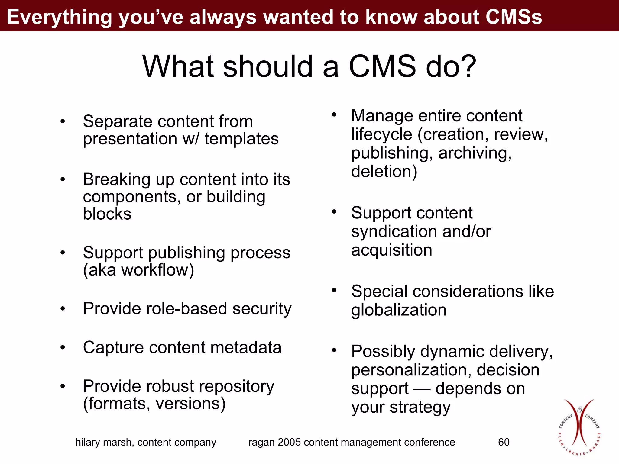 What should a CMS do? Separate content from presentation w/ templates Breaking up content into its components, or building blocks Support publishing process (aka workflow) Provide role-based security Capture content metadata Provide robust repository (formats, versions) Manage entire content lifecycle (creation, review, publishing, archiving, deletion) Support content syndication and/or acquisition Special considerations like globalization Possibly dynamic delivery, personalization, decision support — depends on your strategy Everything you’ve always wanted to know about CMSs 