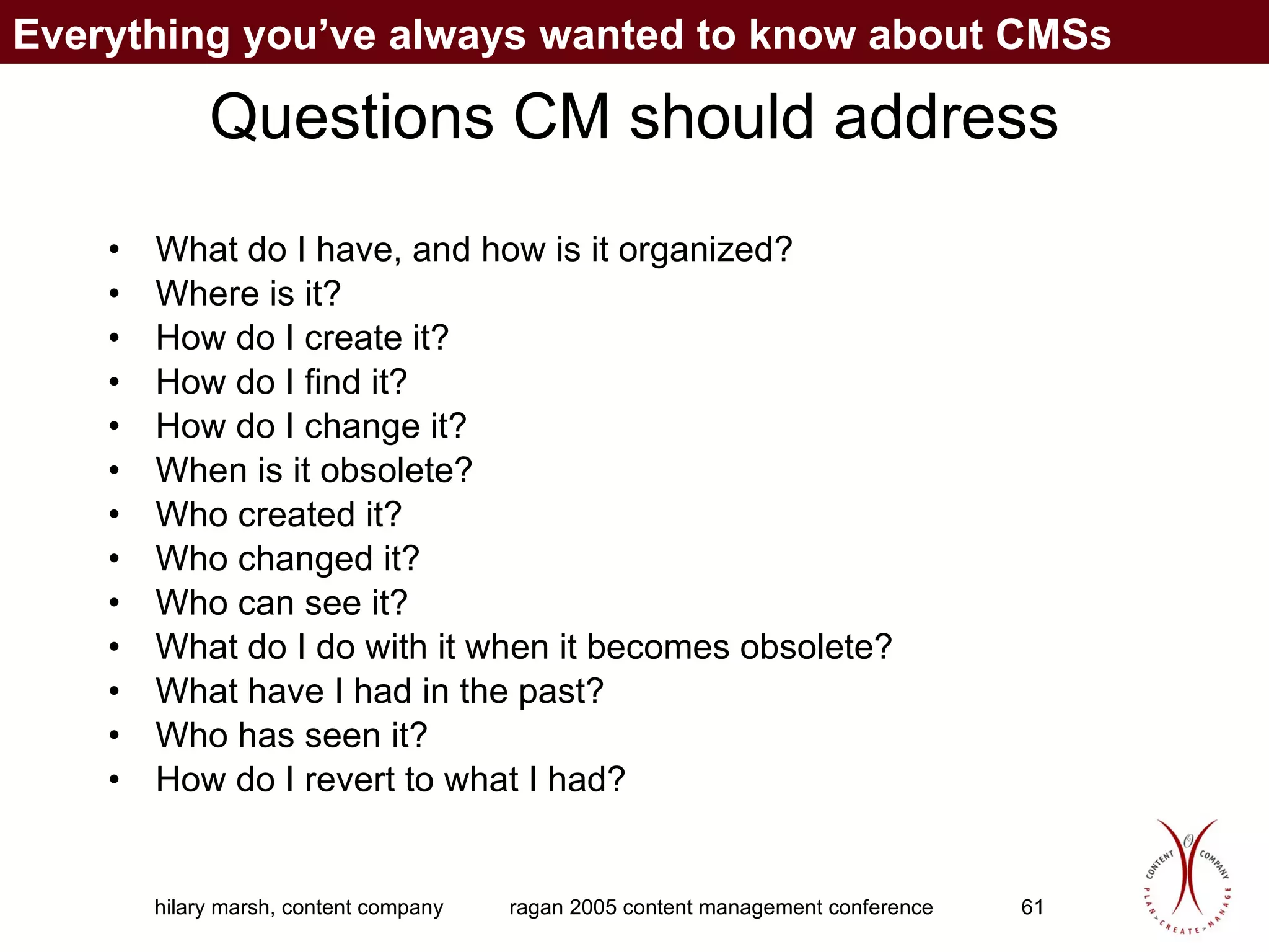 Questions CM should address What do I have, and how is it organized? Where is it? How do I create it? How do I find it? How do I change it? When is it obsolete? Who created it? Who changed it? Who can see it? What do I do with it when it becomes obsolete? What have I had in the past? Who has seen it? How do I revert to what I had? Everything you’ve always wanted to know about CMSs 
