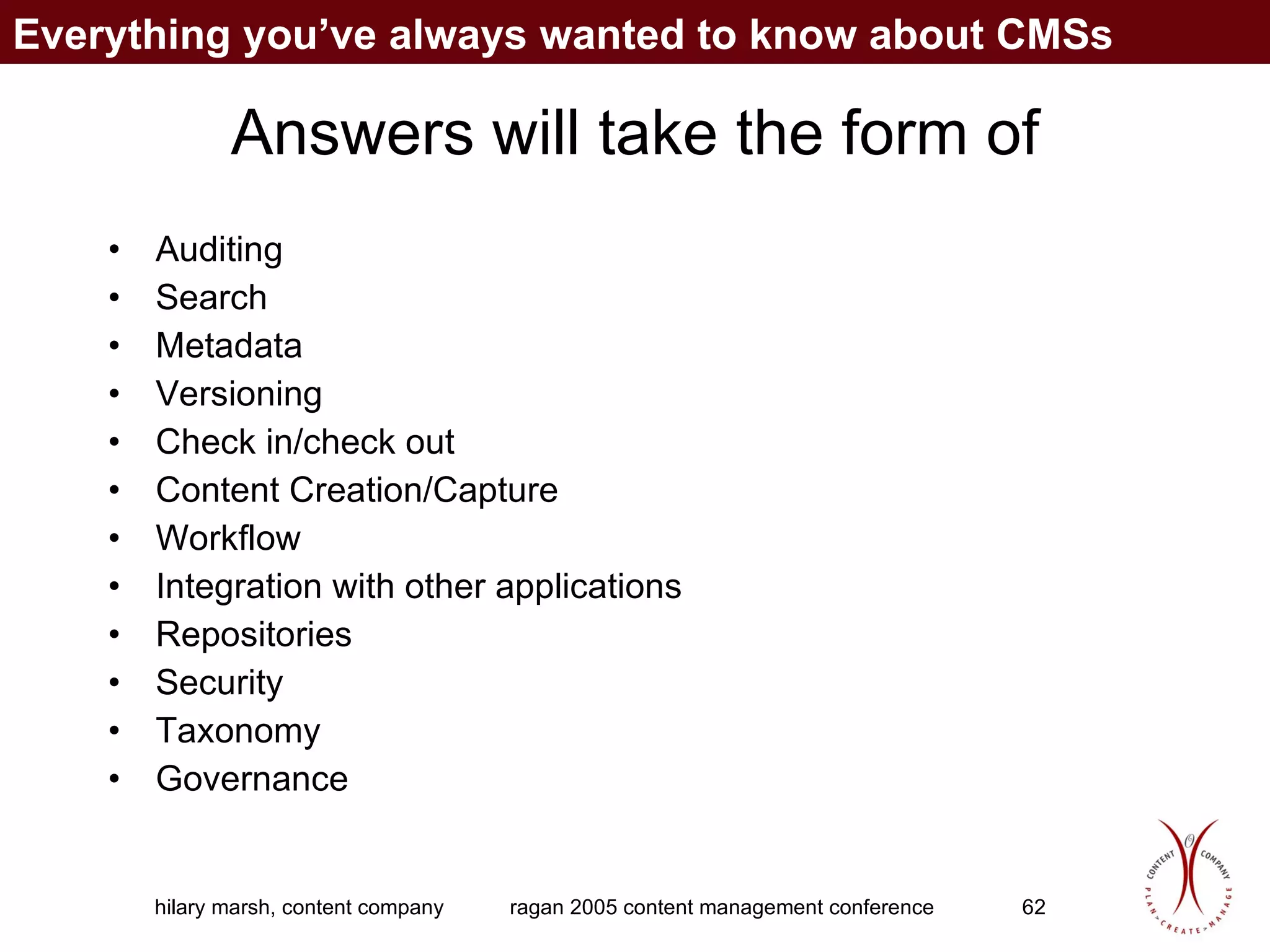 Answers will take the form of Auditing Search Metadata Versioning Check in/check out Content Creation/Capture Workflow Integration with other applications Repositories Security Taxonomy Governance Everything you’ve always wanted to know about CMSs 