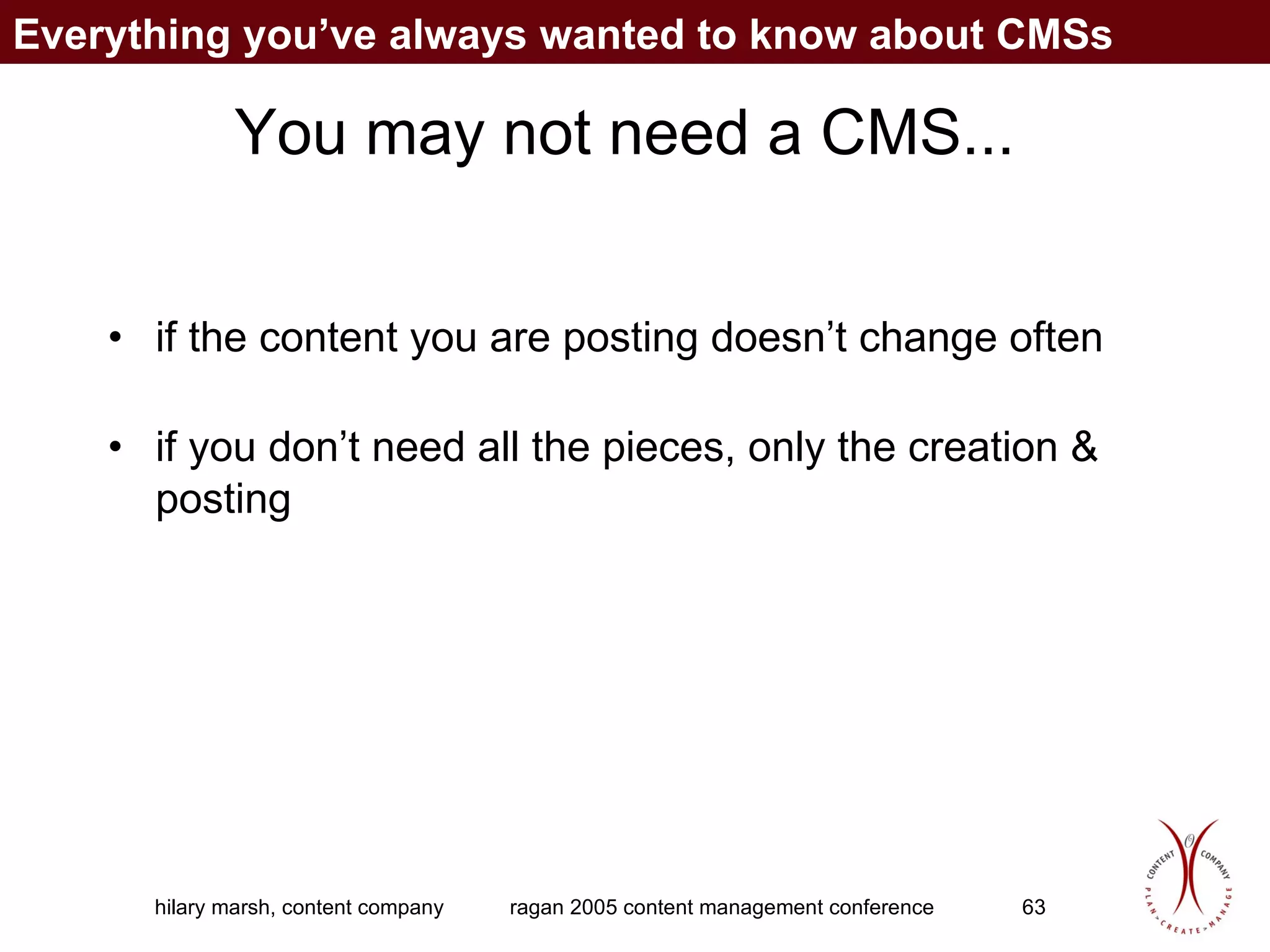 You may not need a CMS... if the content you are posting doesn’t change often if you don’t need all the pieces, only the creation & posting Everything you’ve always wanted to know about CMSs 