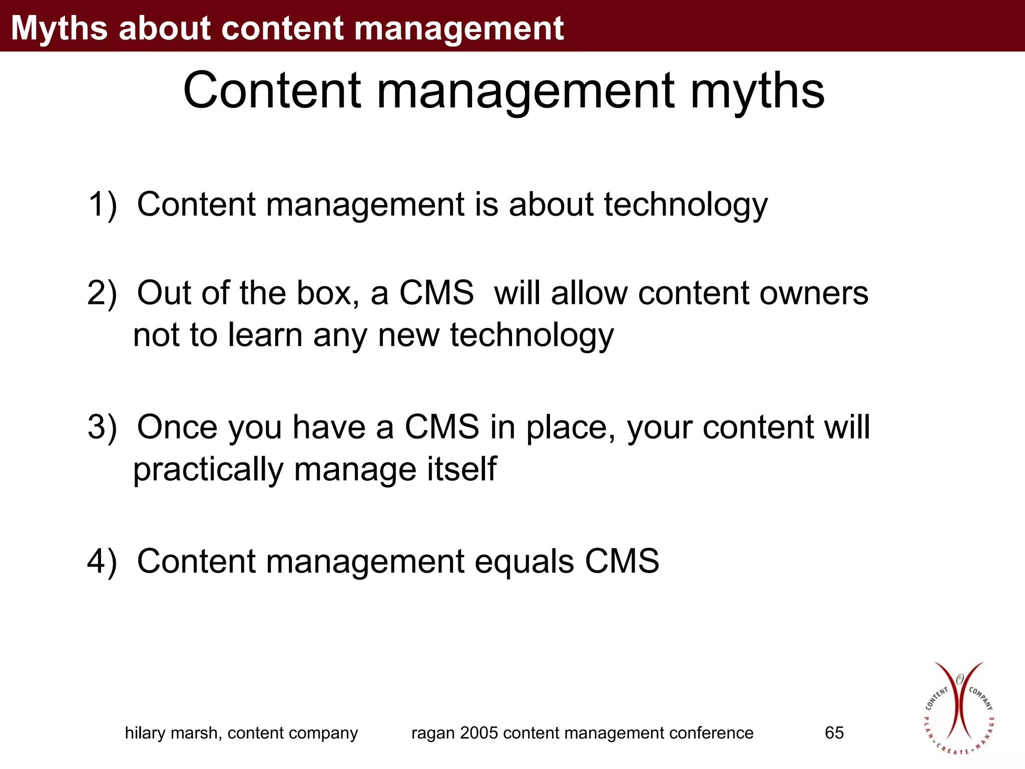 Content management myths 1)  Content management is about technology 2)  Out of the box, a CMS  will allow content owners not to learn any new technology 3)  Once you have a CMS in place, your content will practically manage itself 4)  Content management equals CMS Myths about content management 