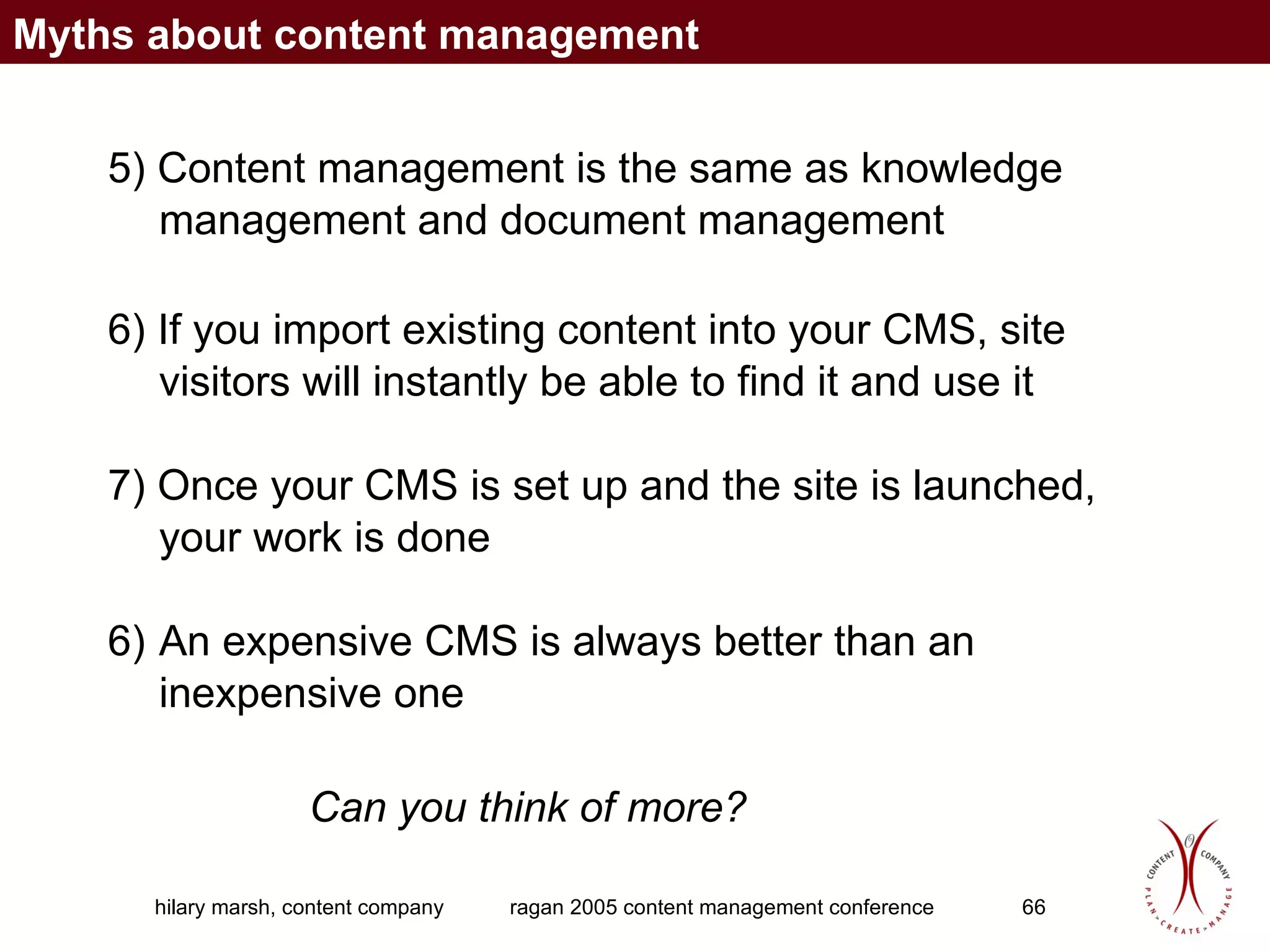 5)  Content management is the same as knowledge management and document management   6)  If you import existing content into your CMS, site visitors will instantly be able to find it and use it 7)  Once your CMS is set up and the site is launched, your work is done An expensive CMS is always better than an inexpensive one  Can you think of more? Myths about content management 