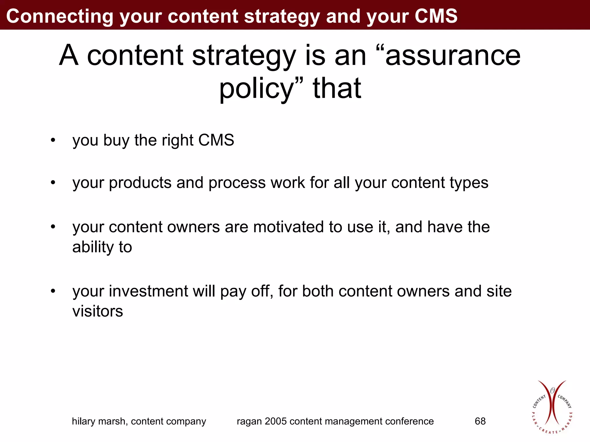 A content strategy is an “assurance policy” that you buy the right CMS your products and process work for all your content types your content owners are motivated to use it, and have the ability to your investment will pay off, for both content owners and site visitors Connecting your content strategy and your CMS 