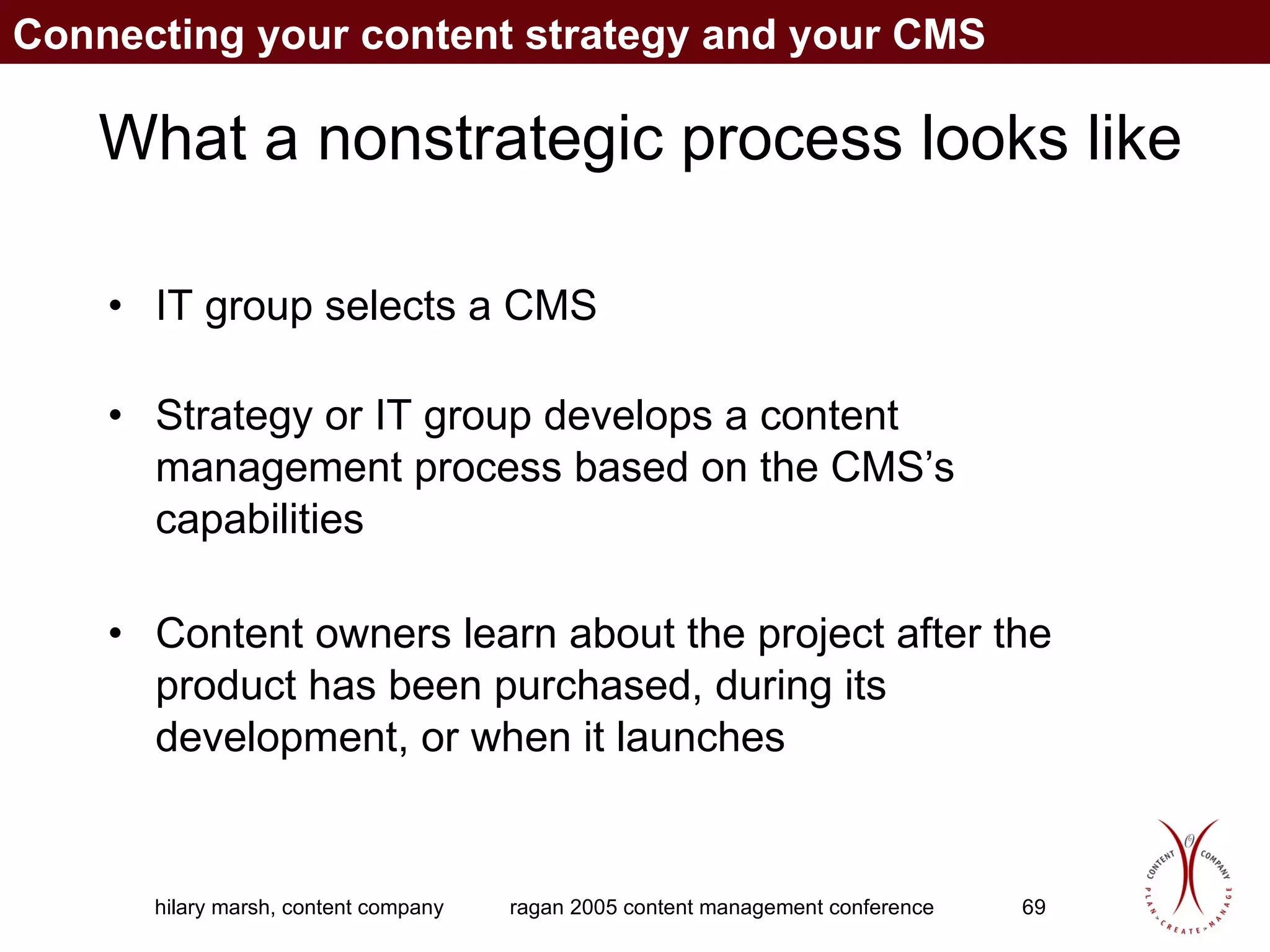 What a nonstrategic process looks like IT group selects a CMS  Strategy or IT group develops a content management process based on the CMS’s capabilities Content owners learn about the project after the product has been purchased, during its development, or when it launches Connecting your content strategy and your CMS 