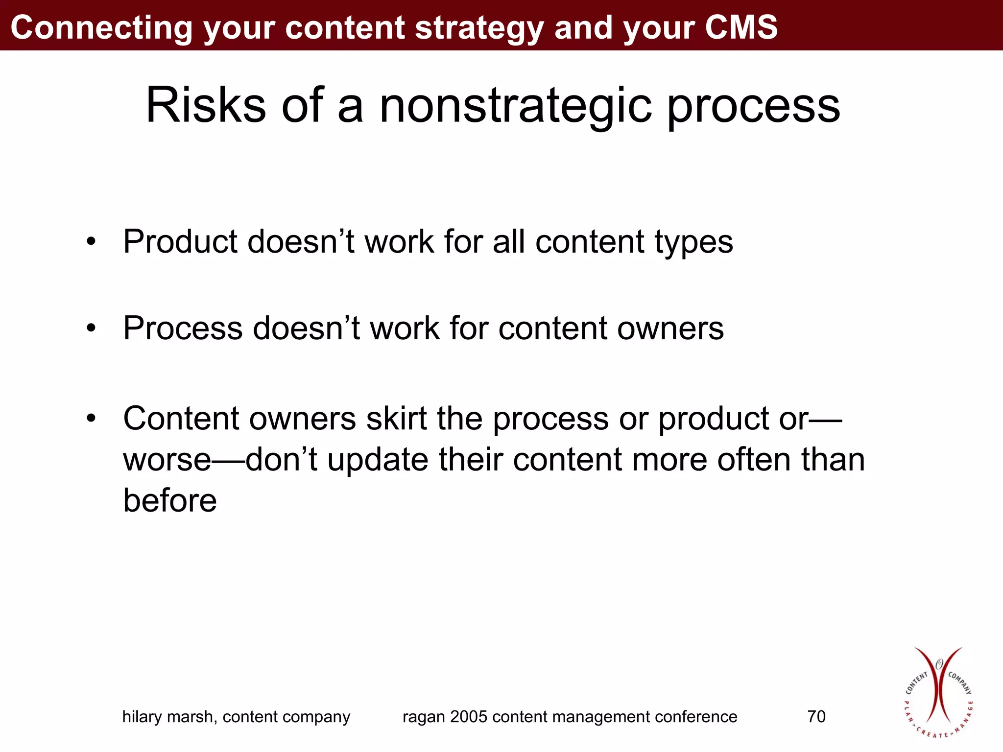 Risks of a nonstrategic process Product doesn’t work for all content types Process doesn’t work for content owners Content owners skirt the process or product or—worse—don’t update their content more often than before Connecting your content strategy and your CMS 