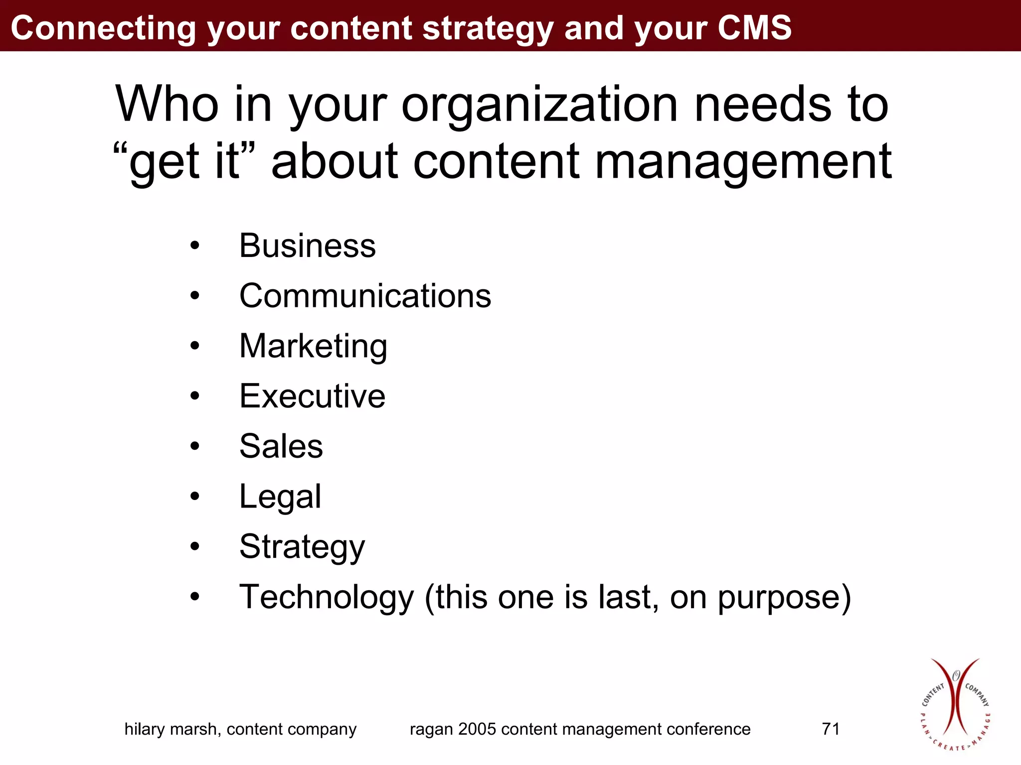 Who in your organization needs to “get it” about content management Business Communications Marketing Executive Sales Legal  Strategy Technology (this one is last, on purpose) Connecting your content strategy and your CMS 