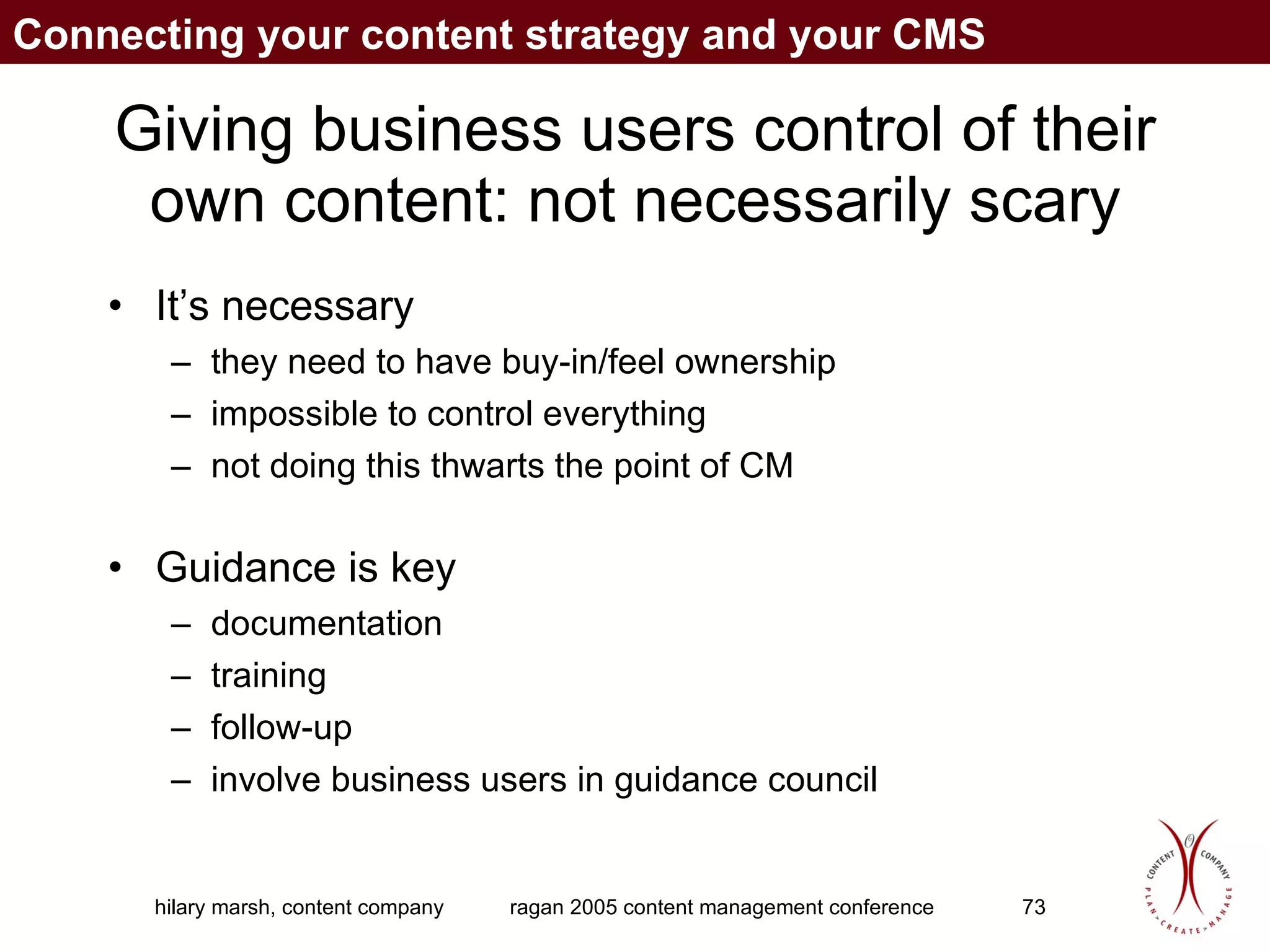 Giving business users control of their own content: not necessarily scary It’s necessary they need to have buy-in/feel ownership impossible to control everything not doing this thwarts the point of CM Guidance is key documentation training follow-up involve business users in guidance council Connecting your content strategy and your CMS 