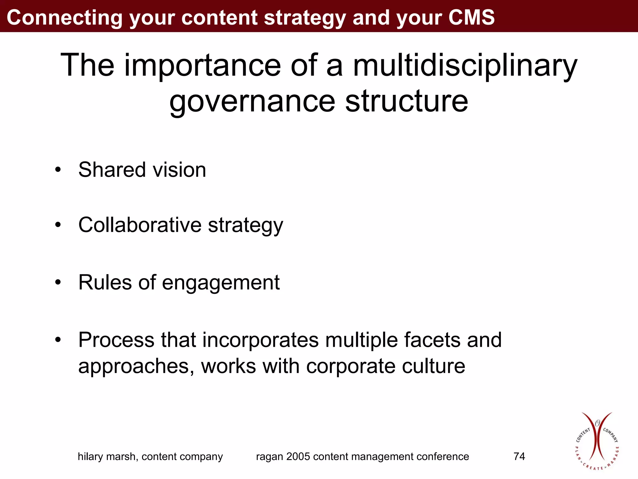 The importance of a multidisciplinary governance structure Shared vision Collaborative strategy Rules of engagement Process that incorporates multiple facets and approaches, works with corporate culture Connecting your content strategy and your CMS 