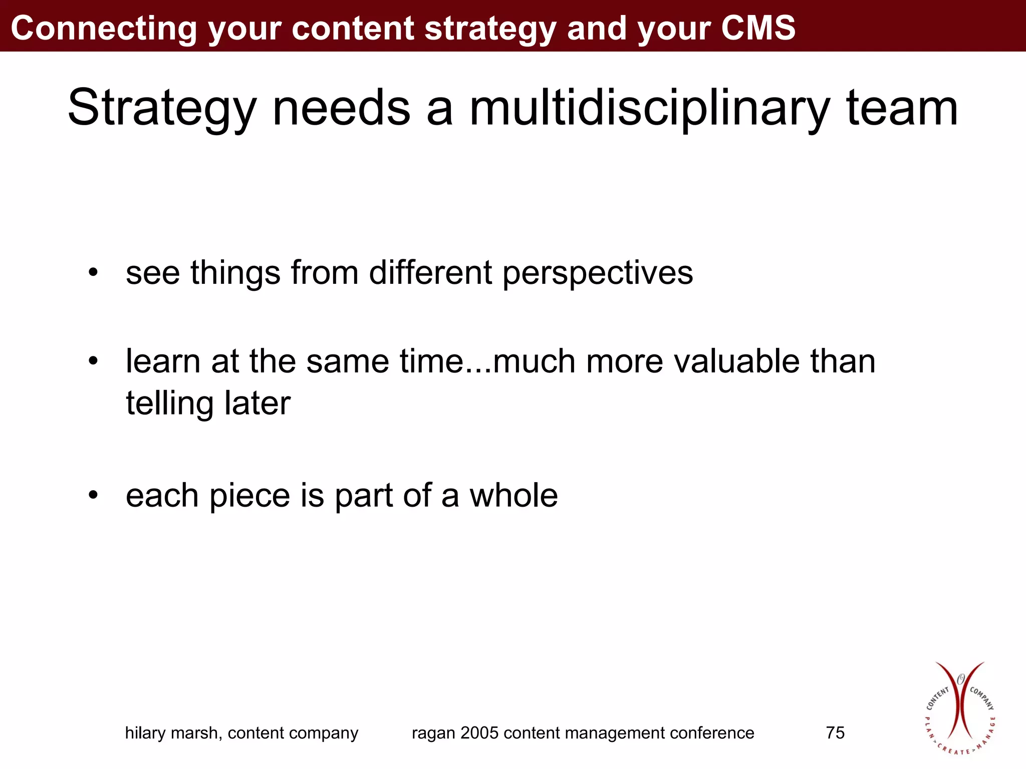 Strategy needs a multidisciplinary team see things from different perspectives learn at the same time...much more valuable than telling later each piece is part of a whole Connecting your content strategy and your CMS 