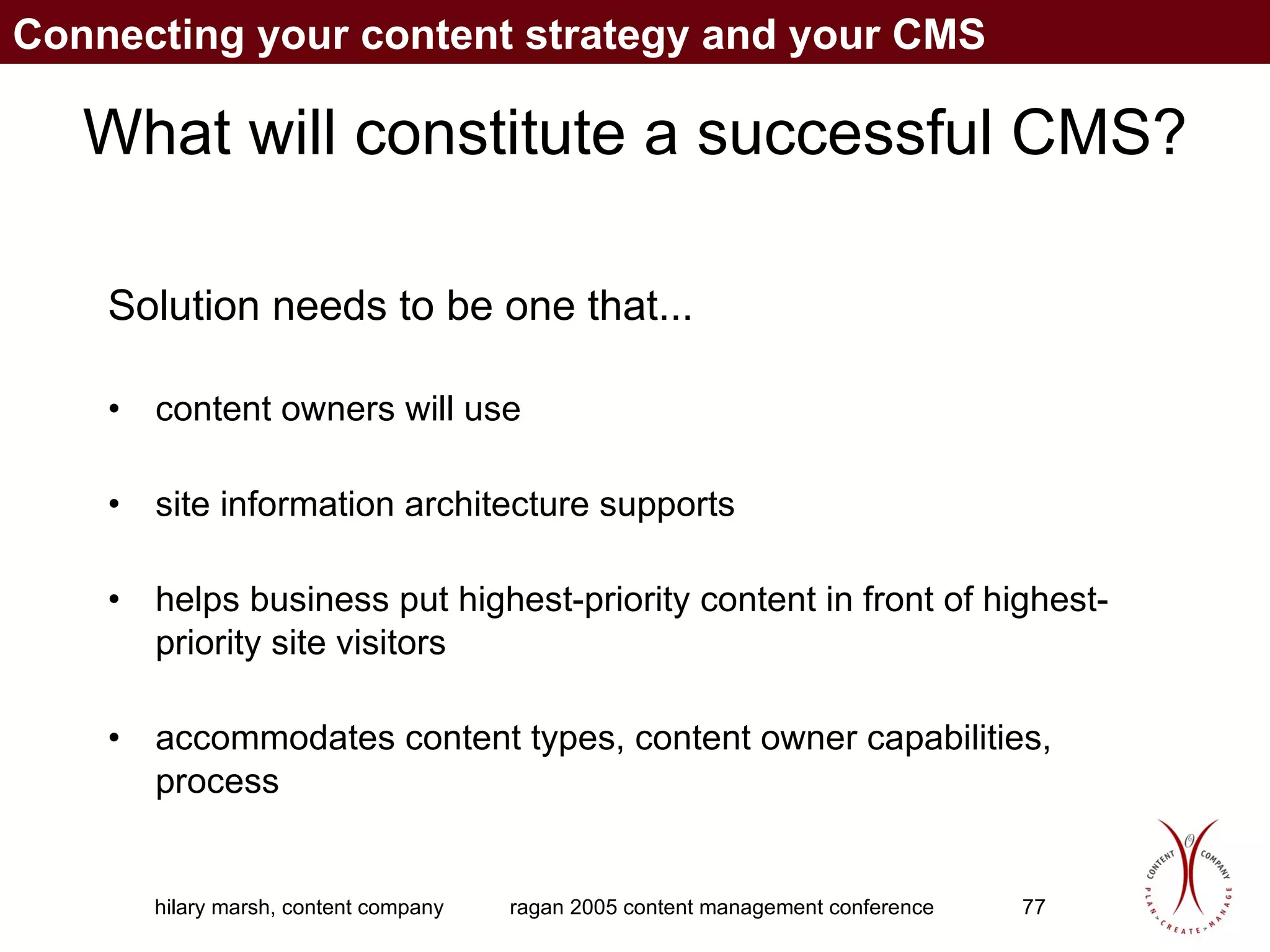 What will constitute a successful CMS? Solution needs to be one that... content owners will use site information architecture supports helps business put highest-priority content in front of highest-priority site visitors accommodates content types, content owner capabilities, process Connecting your content strategy and your CMS 